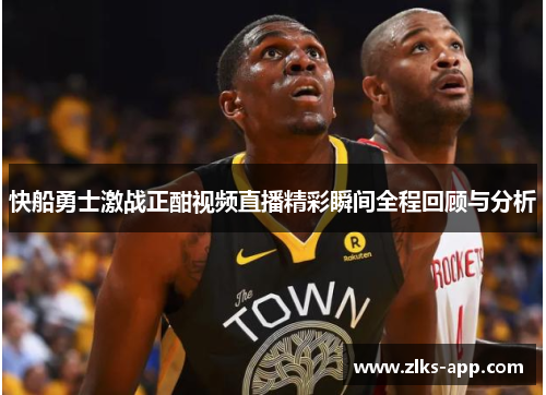 快船勇士激战正酣视频直播精彩瞬间全程回顾与分析